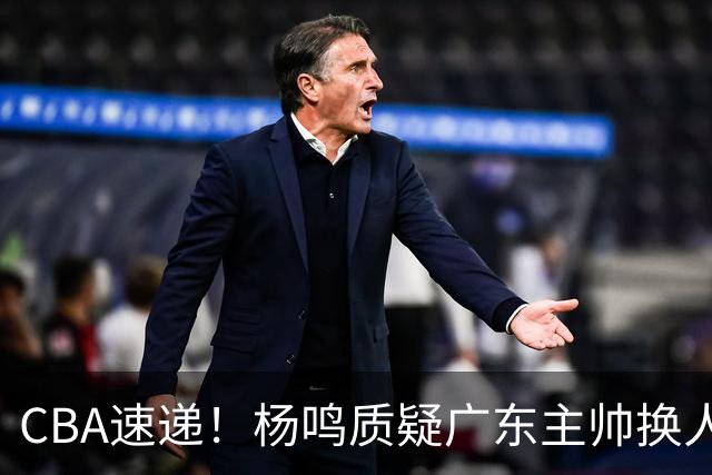 CBA速递!杨鸣质疑广东主帅换人意图,广东大外援全场0出手得0分,新赛季首位下课总经理出炉